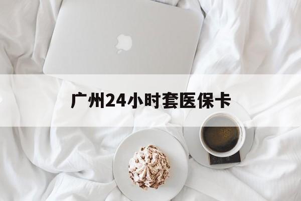 赣州广州24小时套医保卡(广州哪里有套医保卡地方)