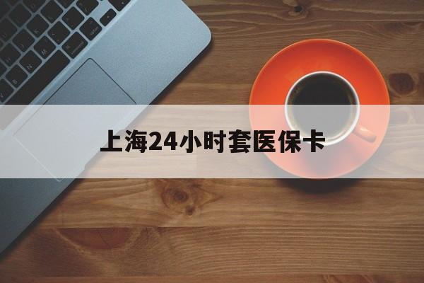 赣州上海24小时套医保卡(上海哪有套医保卡的)