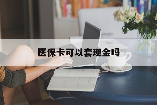 赣州医保卡可以套现金吗(医保卡钱能套现吗)